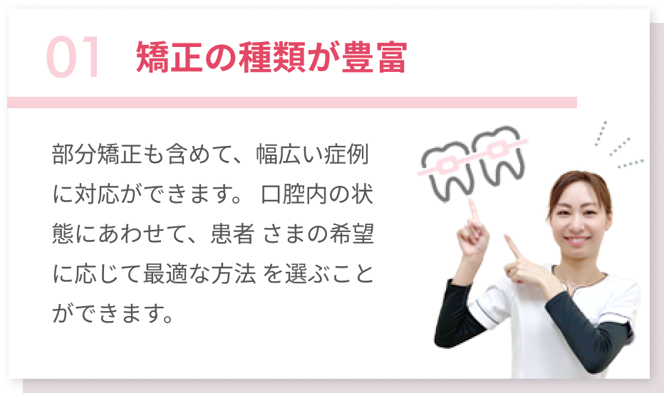 01矯正の種類が豊富 部分矯正も含めて、幅広い症例に対応ができます。口腔内の状態にあわせて、患者さまの希望に応じて最適な方法を選ぶことができます。