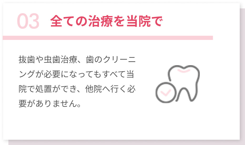 03全ての治療を当院で 抜歯や虫歯治療、歯のクリーニングが必要になってもすべて当院で処置ができ、他院へ行く必要がありません。